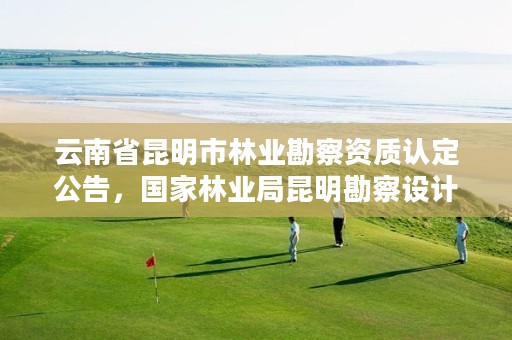 云南省昆明市林业勘察资质认定公告，国家林业局昆明勘察设计院地址