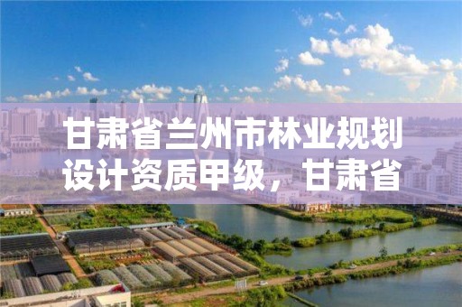 甘肃省兰州市林业规划设计资质甲级，甘肃省林业规划设计院