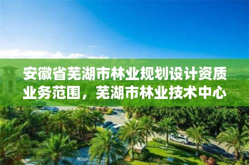 安徽省芜湖市林业规划设计资质业务范围，芜湖市林业技术中心