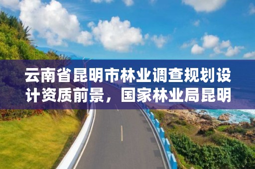 云南省昆明市林业调查规划设计资质前景，国家林业局昆明勘察设计院官网
