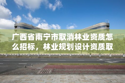 广西省南宁市取消林业资质怎么招标，林业规划设计资质取消