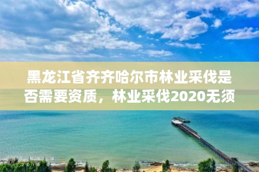 黑龙江省齐齐哈尔市林业采伐是否需要资质，林业采伐2020无须办采伐证