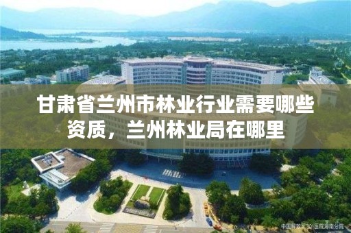 甘肃省兰州市林业行业需要哪些资质，兰州林业局在哪里