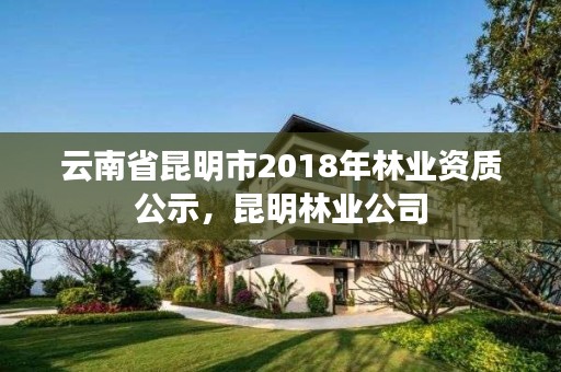 云南省昆明市2018年林业资质公示，昆明林业公司