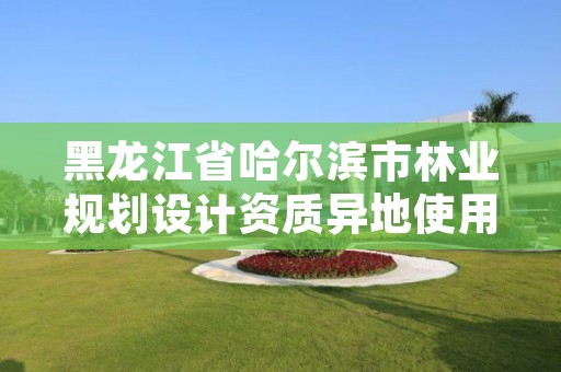 黑龙江省哈尔滨市林业规划设计资质异地使用，哈尔滨林业调查规划有限公司