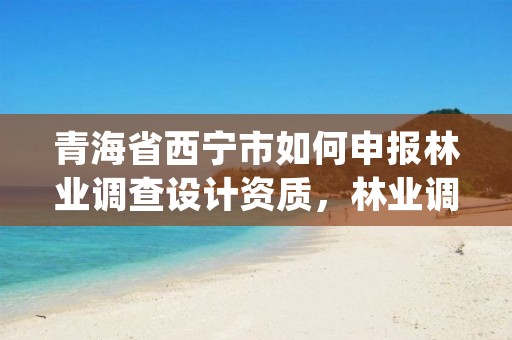 青海省西宁市如何申报林业调查设计资质，林业调查规划设计资质证书取消了吗