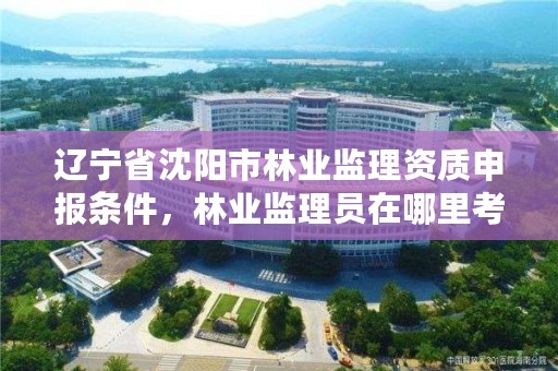 辽宁省沈阳市林业监理资质申报条件，林业监理员在哪里考
