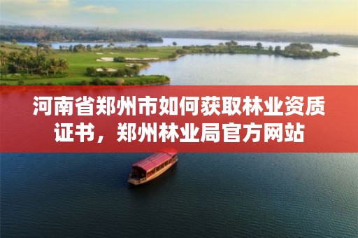 河南省郑州市如何获取林业资质证书，郑州林业局官方网站