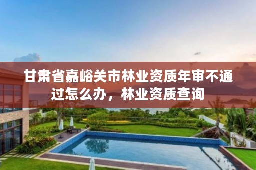 甘肃省嘉峪关市林业资质年审不通过怎么办，林业资质查询