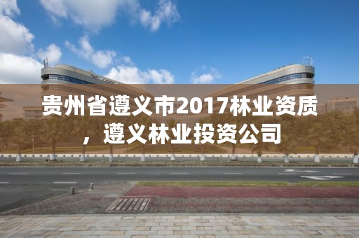 贵州省遵义市2017林业资质,遵义林业投资公司