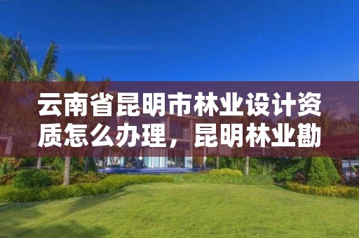 云南省昆明市林业设计资质怎么办理，昆明林业勘察设计院
