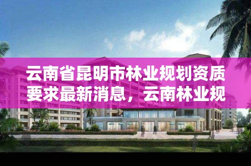 云南省昆明市林业规划资质要求最新消息，云南林业规划设计有限公司