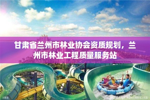 甘肃省兰州市林业协会资质规划，兰州市林业工程质量服务站