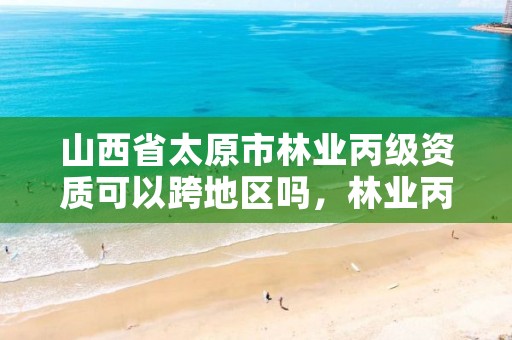 山西省太原市林业丙级资质可以跨地区吗，林业丙级资质办理条件