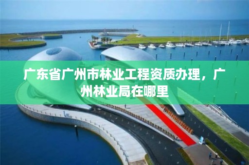 广东省广州市林业工程资质办理,广州林业局在哪里