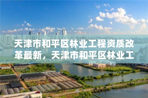 天津市和平区林业工程资质改革最新，天津市和平区林业工程资质改革最新公示