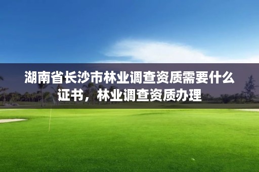 湖南省长沙市林业调查资质需要什么证书，林业调查资质办理