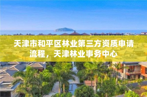 天津市和平区林业第三方资质申请流程，天津林业事务中心
