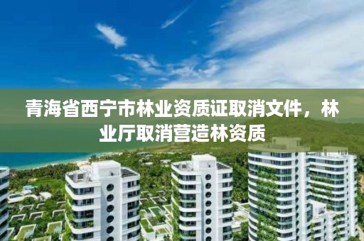 青海省西宁市林业资质证取消文件,林业厅取消营造林资质