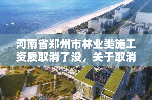 河南省郑州市林业类施工资质取消了没,关于取消林业资质的文件