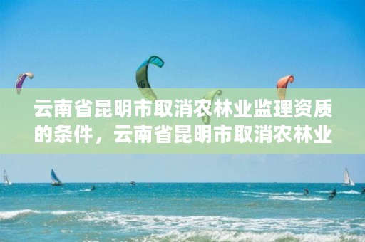 云南省昆明市取消农林业监理资质的条件，云南省昆明市取消农林业监理资质的条件