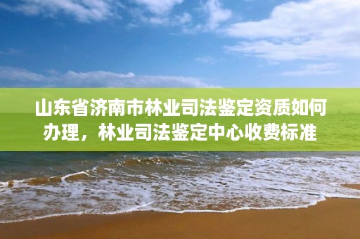 山东省济南市林业司法鉴定资质如何办理，林业司法鉴定中心收费标准