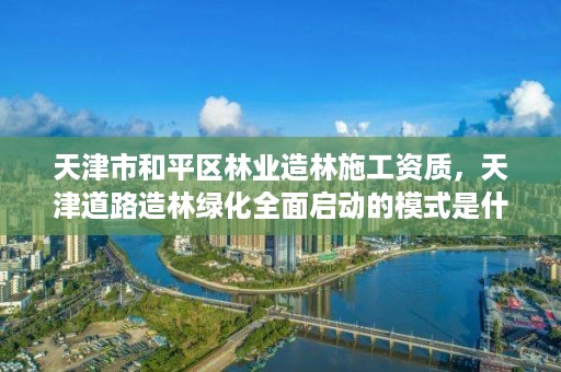 天津市和平区林业造林施工资质，天津道路造林绿化全面启动的模式是什么