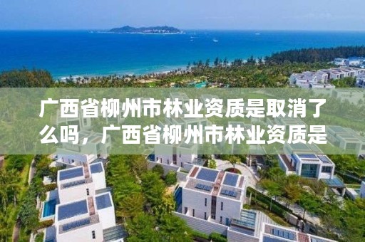 广西省柳州市林业资质是取消了么吗,广西省柳州市林业资质是取消了么吗现在