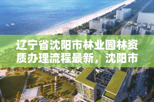辽宁省沈阳市林业园林资质办理流程最新,沈阳市园林公司