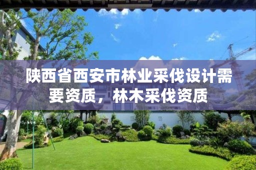 陕西省西安市林业采伐设计需要资质,林木采伐资质