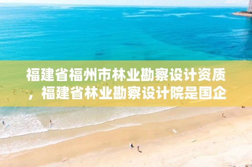 福建省福州市林业勘察设计资质，福建省林业勘察设计院是国企吗