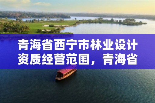 青海省西宁市林业设计资质经营范围，青海省西宁市林业设计资质经营范围有哪些