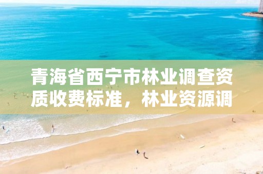 青海省西宁市林业调查资质收费标准,林业资源调查资质