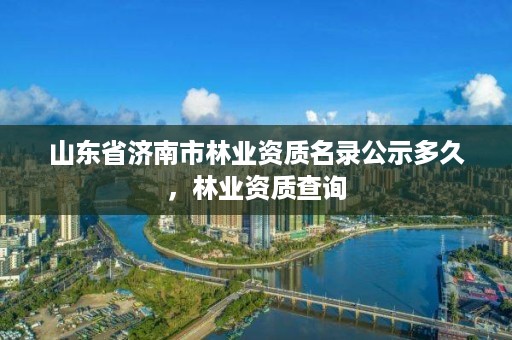 山东省济南市林业资质名录公示多久，林业资质查询