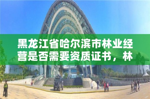 黑龙江省哈尔滨市林业经营是否需要资质证书，林业需要什么证