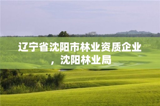 辽宁省沈阳市林业资质企业，沈阳林业局