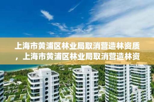 上海市黄浦区林业局取消营造林资质,上海市黄浦区林业局取消营造林资质了吗