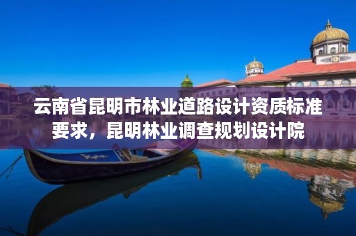 云南省昆明市林业道路设计资质标准要求，昆明林业调查规划设计院