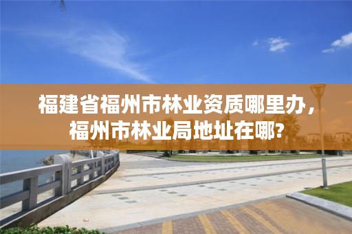 福建省福州市林业资质哪里办，福州市林业局地址在哪?