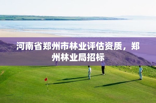 河南省郑州市林业评估资质,郑州林业局招标