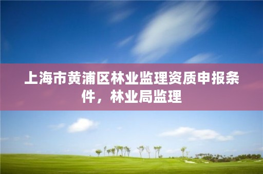 上海市黄浦区林业监理资质申报条件,林业局监理
