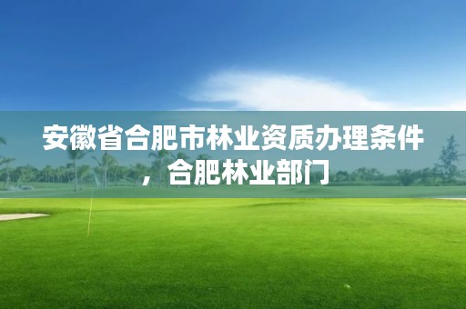 安徽省合肥市林业资质办理条件，合肥林业部门