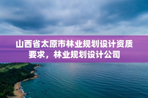 山西省太原市林业规划设计资质要求,林业规划设计公司