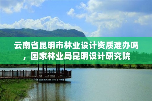 云南省昆明市林业设计资质难办吗，国家林业局昆明设计研究院