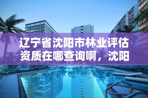 辽宁省沈阳市林业评估资质在哪查询啊,沈阳林业部门电话