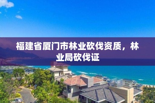 福建省厦门市林业砍伐资质，林业局砍伐证