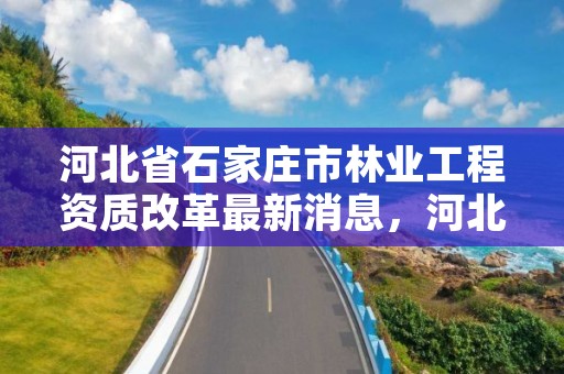 河北省石家庄市林业工程资质改革最新消息，河北省石家庄市林业工程资质改革最新消息公布
