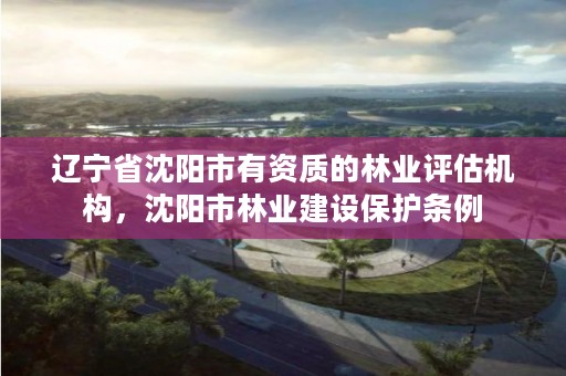 辽宁省沈阳市有资质的林业评估机构，沈阳市林业建设保护条例
