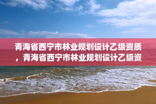 青海省西宁市林业规划设计乙级资质，青海省西宁市林业规划设计乙级资质企业名单