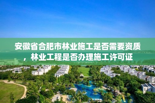 安徽省合肥市林业施工是否需要资质，林业工程是否办理施工许可证